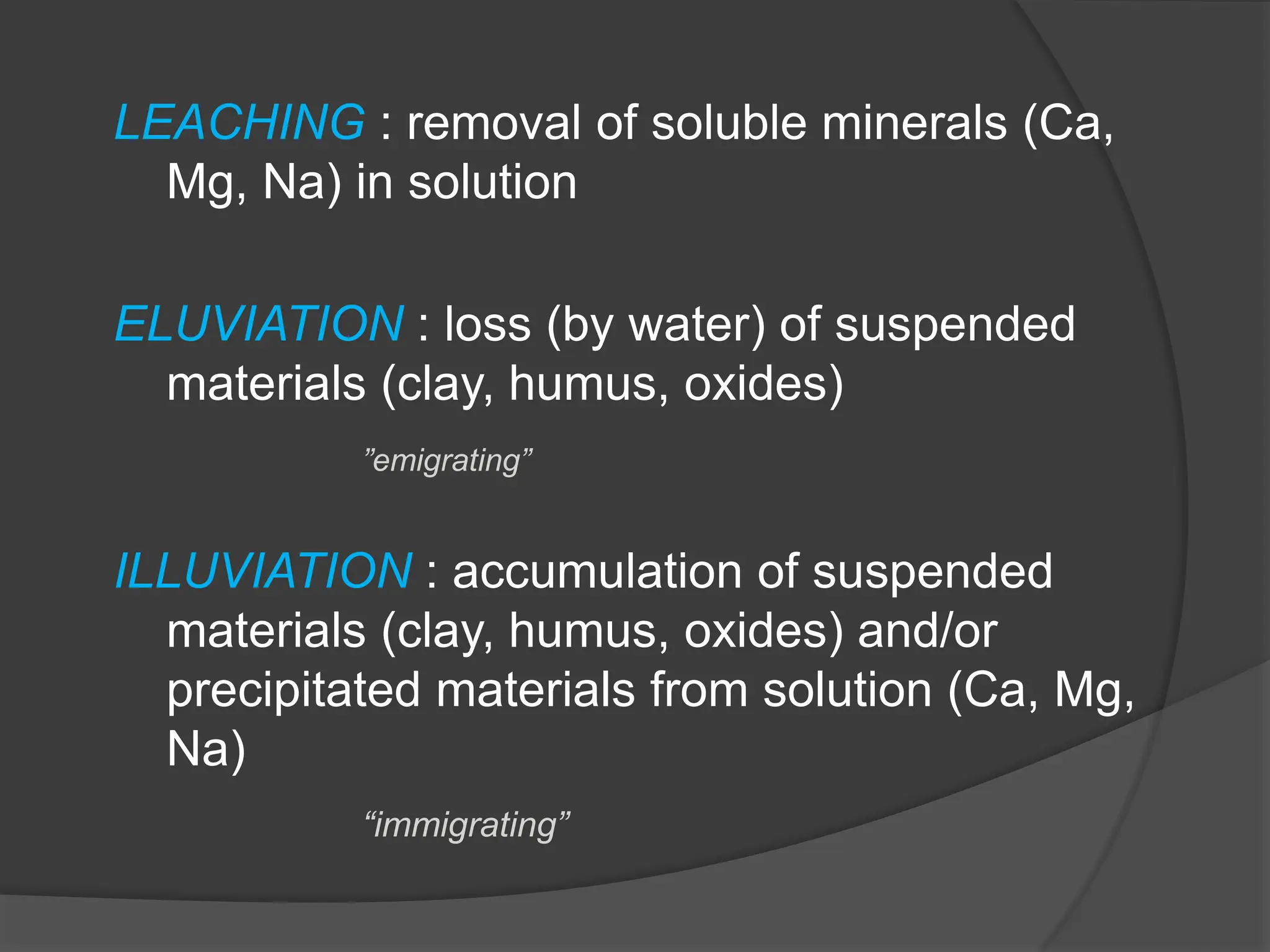 LEACHING : removal of soluble minerals (Ca,
Mg, Na) in solution
ELUVIATION : loss (by water) of suspended
materials (clay, humus, oxides)
”emigrating”
ILLUVIATION : accumulation of suspended
materials (clay, humus, oxides) and/or
precipitated materials from solution (Ca, Mg,
Na)
“immigrating”
 