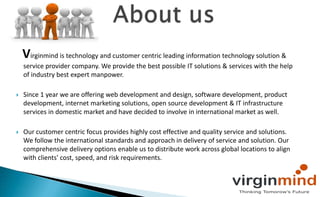     About us,[object Object],  Virginmind is technology and customer centric leading information technology solution & service provider company. We provide the best possible IT solutions & services with the help of industry best expert manpower.,[object Object], ,[object Object],Since 1 year we are offering web development and design, software development, product development, internet marketing solutions, open source development & IT infrastructure services in domestic market and have decided to involve in international market as well.,[object Object],Our customer centric focus provides highly cost effective and quality service and solutions. We follow the international standards and approach in delivery of service and solution. Our comprehensive delivery options enable us to distribute work across global locations to align with clients' cost, speed, and risk requirements.,[object Object]