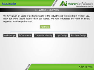 Back to Index

3. Portfolio – Our Work
We have given 3+ years of dedicated work to the industry and the result is in front of you.
Now our work speaks louder than our words. We have bifurcated our work in below
segments which explains itself.
Portfolio

Web Design

E-Commerce

Corporate Identity

Logo Design

Brochure Design

Click to Next

 