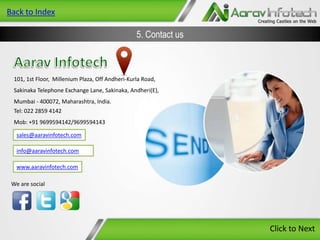 Back to Index

5. Contact us

101, 1st Floor, Millenium Plaza, Off Andheri-Kurla Road,
Sakinaka Telephone Exchange Lane, Sakinaka, Andheri(E),

Mumbai - 400072, Maharashtra, India.
Tel: 022 2859 4142
Mob: +91 9699594142/9699594143
sales@aaravinfotech.com
info@aaravinfotech.com
www.aaravinfotech.com
We are social

Click to Next

 