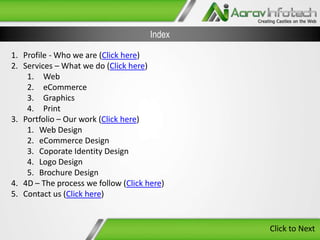 Index
1. Profile - Who we are (Click here)
2. Services – What we do (Click here)
1. Web
2. eCommerce
3. Graphics
4. Print
3. Portfolio – Our work (Click here)
1. Web Design
2. eCommerce Design
3. Coporate Identity Design
4. Logo Design
5. Brochure Design
4. 4D – The process we follow (Click here)
5. Contact us (Click here)

Click to Next

 
