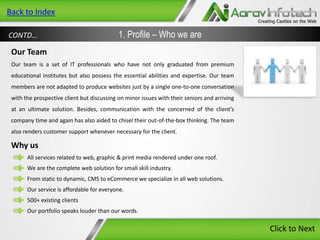 Back to Index
CONTD…

1. Profile – Who we are

Our Team
Our team is a set of IT professionals who have not only graduated from premium
educational institutes but also possess the essential abilities and expertise. Our team
members are not adapted to produce websites just by a single one-to-one conversation
with the prospective client but discussing on minor issues with their seniors and arriving
at an ultimate solution. Besides, communication with the concerned of the client’s
company time and again has also aided to chisel their out-of-the-box thinking. The team
also renders customer support whenever necessary for the client.

Why us
All services related to web, graphic & print media rendered under one roof.
We are the complete web solution for small skill industry.
From static to dynamic, CMS to eCommerce we specialize in all web solutions.
Our service is affordable for everyone.
500+ existing clients
Our portfolio speaks louder than our words.

Click to Next

 