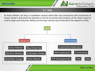Back to Index

2.1. Web
At Aarav Infotech, we focus in qualitative services which does not compromise with productivity &
impact. Being in web world we expertise in the list of services that comprise all the needs raised by
small to large scale industries. Below are the major services we are focused in the segment of Web:

Web

Designing
Static Website

Dynamic Website
Newsletter Design

Blog Designing

eCatalogue Design
Flash Website

Developing
Customized Application
Web Application
PHP Development0

E-Commerce
CMS

CRM

Click to Next

 