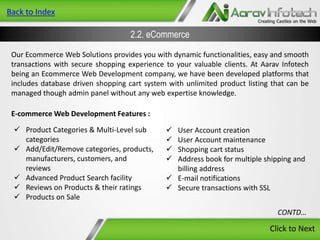 Back to Index

2.2. eCommerce
Our Ecommerce Web Solutions provides you with dynamic functionalities, easy and smooth
transactions with secure shopping experience to your valuable clients. At Aarav Infotech
being an Ecommerce Web Development company, we have been developed platforms that
includes database driven shopping cart system with unlimited product listing that can be
managed though admin panel without any web expertise knowledge.

E-commerce Web Development Features :
 Product Categories & Multi-Level sub
categories
 Add/Edit/Remove categories, products,
manufacturers, customers, and
reviews
 Advanced Product Search facility
 Reviews on Products & their ratings
 Products on Sale






User Account creation
User Account maintenance
Shopping cart status
Address book for multiple shipping and
billing address
 E-mail notifications
 Secure transactions with SSL
CONTD…

Click to Next

 