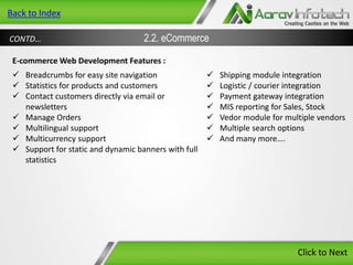 Back to Index
CONTD…

2.2. eCommerce

E-commerce Web Development Features :
 Breadcrumbs for easy site navigation
 Statistics for products and customers
 Contact customers directly via email or
newsletters
 Manage Orders
 Multilingual support
 Multicurrency support
 Support for static and dynamic banners with full
statistics









Shipping module integration
Logistic / courier integration
Payment gateway integration
MIS reporting for Sales, Stock
Vedor module for multiple vendors
Multiple search options
And many more….

Click to Next

 