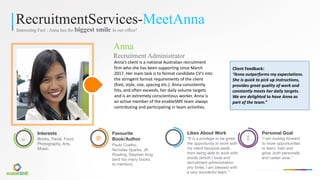 RecruitmentServices-MeetAnna
Interesting Fact : Anna has the biggest smile in our office!
Anna
Recruitment Administrator
Anna’s	client	is	a	national	Australian	recruitment	
firm	who	she	has	been	supporting	since	March	
2017.	Her	main	task	is	to	format	candidate	CV’s	into	
the	stringent	format	requirements	of	the	client	
(font,	style,	size,	spacing	etc.).	Anna	consistently	
hits,	and	often	exceeds,	her	daily	volume	targets	
and	is	an	extremely	conscientious	worker.	Anna	is	
an	active	member	of	the	enableSME team	always	
contributing	and	participating	in	team	activities.
æ
Interests
Books, Travel, Food,
Photography, Arts,
Music.
è
Favourite
Book/Author
Paulo Coelho,
Nicholas Sparks, JK
Rowling, Stephen King
(and too many books
to mention).
Likes About Work
“It is a privilege to be given
the opportunity to work with
my client because aside
from being able to work with
words (which I love) and
recruitment administration
(my forte), I am blessed with
a very wonderful team.”
À
Personal Goal
“I am looking forward
to more opportunities
to learn, train and
grow, both personally
and career wise.”
Client	Feedback:	
“Anna	outperforms	my	expectations.	
She	is	quick	to	pick	up	instructions,	
provides	great	quality	of	work	and	
constantly	meets	her	daily	targets.	
We	are	delighted	to	have	Anna	as	
part	of	the	team.”
 
