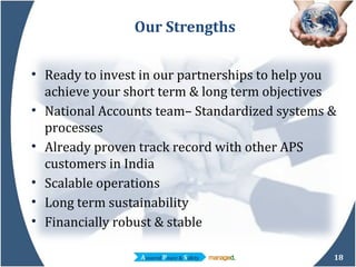 Our Strengths Ready to invest in our partnerships to help you achieve your short term & long term objectives  National Accounts team– Standardized systems & processes Already proven track record with other APS customers in India Scalable operations Long term sustainability Financially robust & stable 