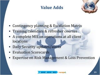 Value Adds Contingency planning & Escalation Matrix Training calendars & refresher courses A complete MIS on operations at all client locations Daily Security updates/alerts Evaluation Scorecards Expertise on Risk Management & Loss Prevention 
