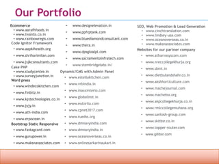 Confidential property of OPC Infotech. Do not distribute or reproduce without express permission from OPC Infotech. 13
Our Portfolio
Ecommerce
• www.aarafhfoods.in
• www.livanto.co.in
• www.rainbowregis.com
Code Ignitor Framework
• www.aapkihealth.org
• www.shriharimilan.com
• www.jsjkconsultants.com
Cake PHP
• www.studycentre.in
• www.surveyjunction.in
Word press
• www.windecokitchen.com
• www.finbitz.in
• www.kjstechnologies.co.in
• www.jyjy.in
• www.ath-india.com
• www.erpocean.in
Bootstrap Static Responsive
• www.fastagcard.com
• www.gurupower.in
• www.maksnassociates.com
Dynamic/CMS with Admin Panel
• www.estellakitchen.com
• www.vrbindia.in
• www.maxxinterio.com
• www.globalinst.in
• www.eutoriia.com
• www.cpnet2017.com
• www.ruedss.org
• www.dmnavyindia.com
• www.dmnavyindia.in
• www.oceanoverseas.co.in
• www.onlinesarkarinaukari.in
• www.designelevation.in
• www.ppfrptank.com
• www.bluediamondconsultant.com
• www.thera.in
• www.dpsgloalpl.com
• www.sacramentoinfratech.com
• www.stembridgelabs.in/
SEO, Web Promotion & Lead Generation
• www.cinchtranslation.com
• www.lindsey-usa.com
• www.oceanoverseas.co.in
• www.maksnassociates.com
Websites for our partner company
• www.atharvasyscom.com
• www.nreccollegekhurja.org
• www.sbmt.in
• www.dietbulandshahr.co.in
• www.akshhorticulture.com
• www.machejournal.com
• www.machebsr.org
• www.akpcollegekhurja.co.in
• www.rmlccollegemuhana.org
• www.santosh-group.com
• www.skitbsr.co.in
• www.topper-router.com
• www.gitibsr.com
 