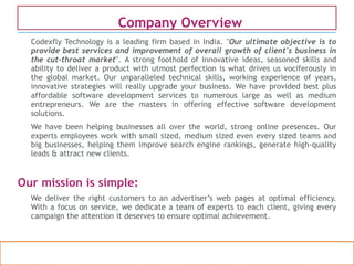 Confidential property of OPC Infotech. Do not distribute or reproduce without express permission from OPC Infotech. 2
Codexfly Technology is a leading firm based in India. "Our ultimate objective is to
provide best services and improvement of overall growth of client's business in
the cut-throat market". A strong foothold of innovative ideas, seasoned skills and
ability to deliver a product with utmost perfection is what drives us vociferously in
the global market. Our unparalleled technical skills, working experience of years,
innovative strategies will really upgrade your business. We have provided best plus
affordable software development services to numerous large as well as medium
entrepreneurs. We are the masters in offering effective software development
solutions.
We have been helping businesses all over the world, strong online presences. Our
experts employees work with small sized, medium sized even every sized teams and
big businesses, helping them improve search engine rankings, generate high-quality
leads & attract new clients.
Our mission is simple:
We deliver the right customers to an advertiser’s web pages at optimal efficiency.
With a focus on service, we dedicate a team of experts to each client, giving every
campaign the attention it deserves to ensure optimal achievement.
Company OverviewCompany Overview
 