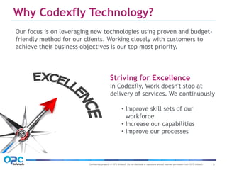 Confidential property of OPC Infotech. Do not distribute or reproduce without express permission from OPC Infotech. 3
Our focus is on leveraging new technologies using proven and budget-
friendly method for our clients. Working closely with customers to
achieve their business objectives is our top most priority.
Striving for Excellence
In Codexfly, Work doesn't stop at
delivery of services. We continuously
• Improve skill sets of our
workforce
• Increase our capabilities
• Improve our processes
Why Codexfly Technology?
 