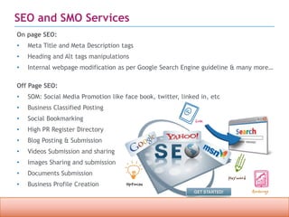 Confidential property of OPC Infotech. Do not distribute or reproduce without express permission from OPC Infotech. 8
SEO and SMO Services
On page SEO:
• Meta Title and Meta Description tags
• Heading and Alt tags manipulations
• Internal webpage modification as per Google Search Engine guideline & many more…
Off Page SEO:
• SOM: Social Media Promotion like face book, twitter, linked in, etc
• Business Classified Posting
• Social Bookmarking
• High PR Register Directory
• Blog Posting & Submission
• Videos Submission and sharing
• Images Sharing and submission
• Documents Submission
• Business Profile Creation
 