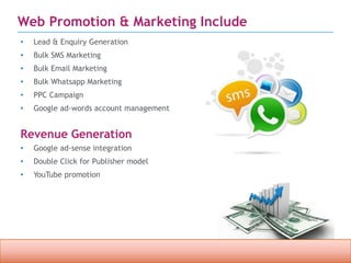 Confidential property of OPC Infotech. Do not distribute or reproduce without express permission from OPC Infotech. 9
Web Promotion & Marketing Include
• Lead & Enquiry Generation
• Bulk SMS Marketing
• Bulk Email Marketing
• Bulk Whatsapp Marketing
• PPC Campaign
• Google ad-words account management
Revenue Generation
• Google ad-sense integration
• Double Click for Publisher model
• YouTube promotion
 