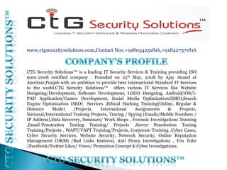www.ctgsecuritysolutions.com,Contact Nos.+918054251816,+918427371816
CTG Security Solutions™ is a leading IT Security Services & Training providing ISO
9001:2008 certified company . Founded on 25th May, 2008 by Ajay Anand at
Amritsar,Punjab with an ambition to provide best International Standard IT Services
to the world.CTG Security Solutions™ offers various IT Services like ​Website
Designing/Development, Software Development, LOGO Designing, Android/iOS/I-
PAD Application/Games Development, Social Media Optimization(SMO),Search
Engine Optimization (SEO) Services ,Ethical Hacking Training(Online, Regular &
Distance Mode) /Projects, International Assignments & Projects,
National/International Training Projects, Tracing / Spying (Emails/Mobile Numbers /
IP Address),Data Recovery, Seminars/ Work Shops , Forensic Investigations Training
,Email-Penetration Testing Training/ Projects ,Server Penetration Testing
Training/Projects , WAPT/VAPT Training/Projects, Corporate Training ,Cyber Cases,
Cyber Security Services, Website Security, Network Security, Online Reputation
Management (ORM) /Bad Links Removal, Anti Piracy Investigations , You Tube
/Facebook/Twitter Likes/ Views/ Promotion Concept & Cyber Investigations.
 