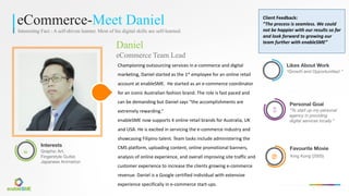 eCommerce-Meet Daniel
Interesting Fact : A self-driven learner. Most of his digital skills are self-learned.
Daniel
eCommerce Team Lead
Championing	outsourcing	services	in	e-commerce	and	digital	
marketing,	Daniel	started	as	the	1st employee	for	an	online	retail	
account	at	enableSME.		He	started	as	an	e-commerce	coordinator	
for	an	iconic	Australian	fashion	brand.	The	role	is	fast	paced	and	
can	be	demanding	but	Daniel	says	“the	accomplishments	are	
extremely	rewarding.”
enableSME now	supports	4	online	retail	brands	for	Australia,	UK	
and	USA.	He	is	excited	in	servicing	the	e-commerce	industry	and	
showcasing	Filipino	talent.	Team	tasks	include	administering	the	
CMS	platform,	uploading	content,	online	promotional	banners,	
analysis	of	online	experience,	and	overall	improving	site	traffic	and	
customer	experience	to	increase	the	clients	growing	e-commerce	
revenue.	Daniel	is	a	Google	certified	individual	with	extensive	
experience	specifically	in	e-commerce	start-ups.
æ
Interests
Graphic Art,
Fingerstyle Guitar,
Japanese Animation
è
Favourite Movie
King Kong (2005)
Likes About Work
“Growth and Opportunities! ”
À
Personal Goal
“To start up my personal
agency in providing
digital services locally.”
Client	Feedback:	
”The	process	is	seamless.	We	could	
not	be	happier	with	our	results	so	far	
and	look	forward	to	growing	our	
team	further	with	enableSME”
 