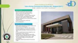 Green Building Facilitation
Volvo Eicher Commercial Vehicles Ltd., Baggad (M.P.)
IGBC GREEN FACTORY PLATINUM
•Shuttle bus service for all employees
•Roof covered with high SRI paint/tiles
•Efficient glazing with 0.23 SHGC
•Native plantation – drought tolerant species
•Use of CFC/HCFC free refrigerants in high
efficiency VRV systems in office areas
•Natural ventilation & TFA units for factory areas,
dining spaces
•Green housekeeping chemicals
•No smoking zone
Salient Features
•RWH system designed to capture 100% runoff
from roof & non-roof areas
•Water savings by 41.4% over IGBC baseline
•Efficient irrigation by central shut-off valves,
timer based controllers, moisture sensors and
PRD
•97% occupied spaces have daylight access
•Segregated waste collection
•50% savings in interior lighting loads & 80%
savings in exterior lighting loads w.r.t. baseline
•Solar PV installation of 35 kW (54411 kWh)
accounting to 28% of non-process load
consumption
•Separate meters for process & non-process
loads
Benefits to the client
 