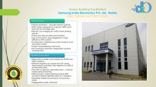 Green Building Facilitation
Samsung India Electronics Pvt. Ltd., Noida
IGBC GREEN FACTORY GOLD
•Native plantation – drought tolerant species
•RWH system designed to capture 100% runoff
and has 25 recharge wells
•Electric car charging for 5.4% of total parking
spaces
•Public bus stop located near building
•Use of CFC/HCFC free refrigerants in high
efficiency VRV systems
•Construction materials procured locally & have
recycled content
•Green housekeeping chemicals
•No smoking in premises, designated outdoor
smoking zone
Salient Features
•Reduction in water consumption by 49.9% over
IGBC baseline
•Efficient irrigation by central shut-off valves,
timer based controllers. Drip Irrigation for 50% of
landscaped area.
•Two STPs of 350 KLD capacities each – used for
landscaping & flushing
•30% savings in interior lighting loads & 80%
savings in exterior lighting loads w.r.t. baseline
•Separate meters for process & non-process
loads
•Segregated waste collection
Benefits to the client
 
