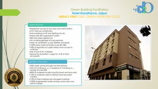 Green Building Facilitation
Hotel Gandharva, Jaipur
INDIA’S FIRST IGBC GREEN INTERIORS GOLD
•Pedestrian access to bus stop and metro station
•CFC Free air conditioners
•Sub-metering on lift and lighting circuits
•Halon free fire suppression system
•BEE Star rated appliances
•No smoking signage all over premises
•Fresh air ventilation as per ASHRAE standards
•100% areas meet lux levels as per BIS-NBC
•70% of regularly occupied areas have access to
outdoors
•Use of low VOC materials
•Space for recreation / yoga for 15 % of total
occupants
Salient Features
•20% water saving through low-flow fixtures
•LPD of 2.4 W/sq.m. w.r.t. baseline of 10.8 W/sq.m. –
savings of over 40%
•80% of materials locally manufactured and procured
•15% of materials used in interiors have recycled
content
•12% of total materials are salvaged materials
•100% of generated waste during construction was
sold to haulers
Benefits to the client
 