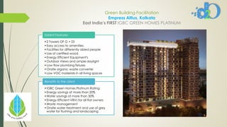 Green Building Facilitation
Empress Altius, Kolkata
East India’s FIRST IGBC GREEN HOMES PLATINUM
•2 Towers OF G + 23
•Easy access to amenities
•Facilities for differently abled people
•Use of certified wood
•Energy Efficient Equipment's
•Outdoor Views and ample daylight
•Low flow plumbing fixtures
•Onsite organic waste converter
•Low VOC materials in all living spaces
Salient Features
•IGBC Green Homes Platinum Rating
•Energy savings of more than 20%
•Water savings of more than 50%
•Energy Efficient VRVs for all flat owners
•Waste management
•Onsite water treatment and use of grey
water for flushing and landscaping
Benefits to the client
 