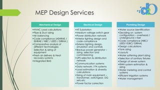MEP Design Services
Mechanical Design
•HVAC Load calculations
•Pipe & Duct sizing
•Air balancing
•Code compliance (ASHRAE /
ISHRAE / NBC / LEED / GRIHA )
•Comparative analysis of
different technologies
Selection & sizing of
equipment
•Fresh air delivery & Heat
recovery systems
•Integrated BMS
Electrical Design
•HT Substation
•Medium voltage switch gear
•Power distribution network
•Interior lighting design and
code compliance
•Exterior lighting design,
simulation and controls
•Backup power generator –
sizing, selection and
commissioning
•UPS selection & distribution
network
•Communication systems
•Data network / PA systems
•Load estimation & diversity
calculations
•Sizing of main equipment –
transformer, switchgear, DG
sets etc
•Power factor correction
Plumbing Design
•Water source identification
•Deciding on system
configuration – overhead /
underground / riser
•Code compliance (NBC/
LEED/ IGBC/ GRIHA)
•Design calculations
•Tank sizing
•Layouts
•Water softening plant sizing
•Selection of sanitary fixtures
•Design of sewer system
•RWH system estimation &
sizing
•Water metering and control
systems
•Efficient irrigation systems
•Water management
 