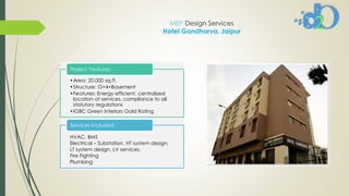 MEP Design Services
Hotel Gandharva, Jaipur
•Area: 20,000 sq.ft.
•Structure: G+4+Basement
•Features: Energy efficient, centralized
location of services, compliance to all
statutory regulations
•IGBC Green Interiors Gold Rating
Project Features:
HVAC, BMS
Electrical – Substation, HT system design,
LT system design, LV services.
Fire Fighting
Plumbing
Services Included:
 