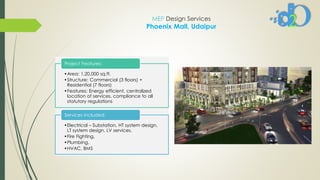 MEP Design Services
Phoenix Mall, Udaipur
•Area: 1,20,000 sq.ft.
•Structure: Commercial (3 floors) +
Residential (7 floors)
•Features: Energy efficient, centralized
location of services, compliance to all
statutory regulations
Project Features:
•Electrical – Substation, HT system design,
LT system design, LV services.
•Fire Fighting,
•Plumbing,
•HVAC, BMS
Services Included:
 