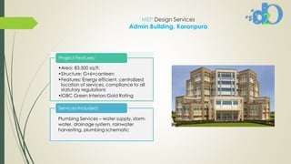 MEP Design Services
Admin Building, Karanpura
•Area: 83,500 sq.ft.
•Structure: G+6+canteen
•Features: Energy efficient, centralized
location of services, compliance to all
statutory regulations
•IGBC Green Interiors Gold Rating
Project Features:
Plumbing Services – water supply, storm
water, drainage system, rainwater
harvesting, plumbing schematic
Services Included:
 