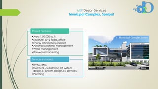 MEP Design Services
Municipal Complex, Sonipat
•Area: 1,50,000 sq.ft.
•Structure: G+2 floors, office
•Energy efficient equipment
•Automatic lighting management
•Water management
•Rain water harvesting
Project Features:
•HVAC, BMS
•Electrical – Substation, HT system
design, LT system design, LV services.
•Plumbing
Services Included:
 