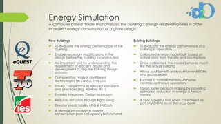 Energy Simulation
A computer based model that analyzes the building’s energy-related features in order
to project energy consumption of a given design
New Buildings
 To evaluate the energy performance of the
building
 Enable necessary modifications in the
design before the building is constructed.
 An important tool for understanding the
requirement of efficient design and
development during the building design
process.
 Comparative analysis of different
technologies for various end uses
 Ensure Compliance to relevant standards
and practices (e.g. ASHRAE 90.1)
 Enables Integrated Design approach
 Reduces first costs through Right-Sizing
 Greater predictability of O & M Costs
 A glimpse into buildings energy
consumption post-occupancy beforehand
Existing Buildings
 To evaluate the energy performance of a
building in operation
 Calibrated energy model built based on
actual data from the site and assumptions
 Once calibrated, the model behaves much
like the actual building
 Allows cost benefit analysis of several ECMs
and technologies
 Enables to foresee benefits of better
controls, optimized operations
 Favors faster decision making by providing
estimated reduction in energy & hence
money
 A very powerful tool when considered as
part of ASHRAE level III energy audit
 