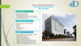 Retro-Commissioning Services
First India Financial Center
BKC, Mumbai
•Retro-commissioning Work
•Integrated System Testing
• HVAC, BMS, Electrical System, CCTV, Elevators,
Plumbing System, Fire Alarm and Fire Fighting and
the Access Control System
Scope of Services
•2 Water Cooled + 3 Air cooled Chillers
•34 AHUs
•4 TFAs
•84 FCUs
•56 Ventilation fans
•24 Jet fans
Configuration of HVAC Systems
•VFDs at CHWP not working properly, Fixing these
will yield savings of around 15-20%
•Descaling of condenser
•Repair of auto-dosing system
•Fixing of leakages in the system
•Fire alarm systems, fire fighting systems work in
tandem – improving control and availability
•Integrated system testing led to fixing of various
communication issues between sub-systems
Recommended Energy Conservation
measures
 