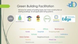 Green Building Facilitation
Commercial Buildings Offices Retail spaces
Hotels Hospitals Shopping Malls
Schools Institutions
Data Centers Neighbourhoods Metro Stations
Factory Mixed Use
Warehouses Residential Projects
Services for variety of building types, be it new construction or
existing buildings, for all applicable rating systems
 