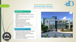Green Building Facilitation
ITC Green Centre, Manesar
USGBC LEED EBOM PLATINUM
• Optimized building orientation
• Building envelope better than ASHRAE /
ECBC
• XPS Insulation for façade, use of fly ash
bricks
• Green roofs (terrace gardens)
• Rain water harvesting
• Use of recycled water
• Building management system
• High COP water cooled chillers
• VFD on CHW / CW pumps and AHUs
• Better Daylighting
Salient Features
• Substantial savings in water consumption
• Exemplary energy performance
• Better control with integrated Building
Management System
• Waste management
• Construction materials procured locally
• Roof Solar PV installations
Benefits to the client:
 