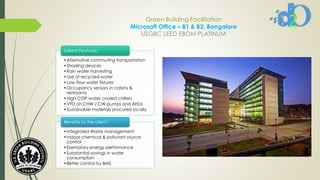 Green Building Facilitation
Microsoft Office – B1 & B2, Bangalore
USGBC LEED EBOM PLATINUM
•Alternative commuting transportation
•Shading devices
•Rain water harvesting
•Use of recycled water
•Low flow water fixtures
•Occupancy sensors in cabins &
restrooms
•High COP water cooled chillers
•VFD on CHW / CW pumps and AHUs
•Sustainable materials procured locally
Salient Features:
•Integrated Waste management
•Indoor chemical & pollutant source
control
•Exemplary energy performance
•Substantial savings in water
consumption
•Better control by BMS
Benefits to the client:
 