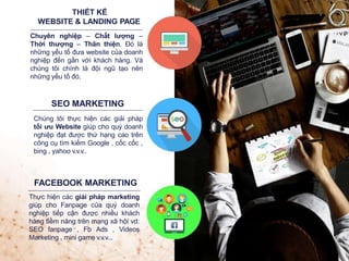 THIẾT KẾ
WEBSITE & LANDING PAGE
Chuyên nghiệp – Chất lượng –
Thời thượng – Thân thiện. Đó là
những yếu tố đưa website của doanh
nghiệp đến gần với khách hàng. Và
chúng tôi chính là đội ngũ tạo nên
những yếu tố đó.
SEO MARKETING
Chúng tôi thực hiện các giải pháp
tối ưu Website giúp cho quý doanh
nghiệp đạt được thứ hạng cao trên
công cụ tìm kiếm Google , cốc cốc ,
bing , yahoo v.v.v..
FACEBOOK MARKETING
Thực hiện các giải pháp marketing
giúp cho Fanpage của quý doanh
nghiệp tiếp cận được nhiều khách
hàng tiềm năng trên mạng xã hội vd:
SEO fanpage , Fb Ads , Videos
Marketing , mini game v.v.v...
 