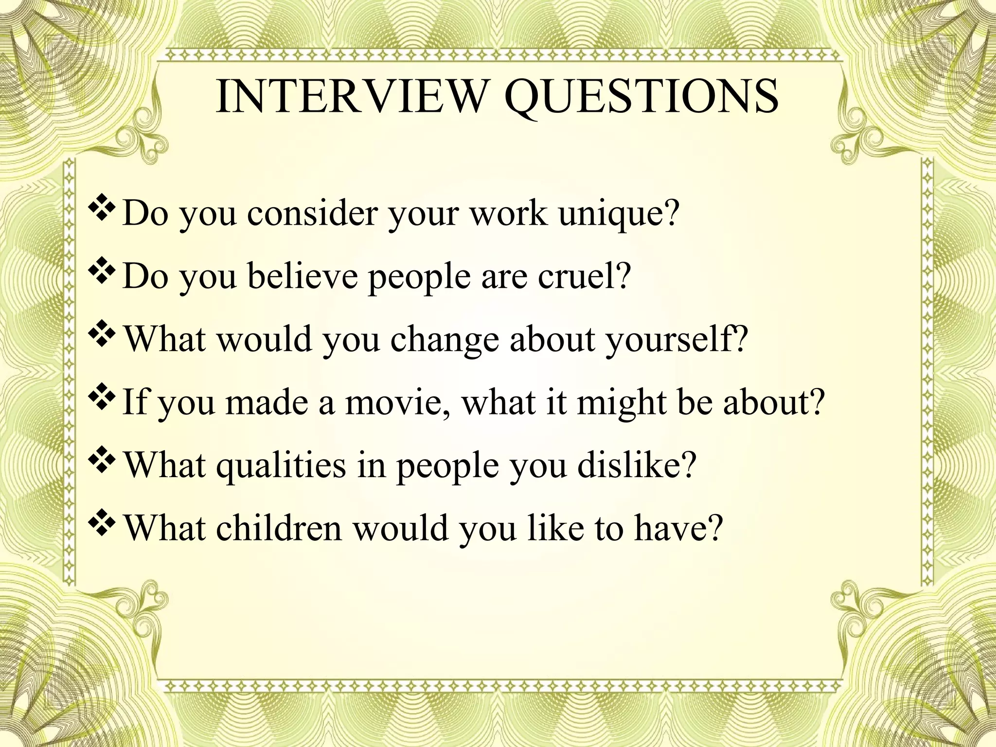 INTERVIEW QUESTIONS
Do you consider your work unique?
Do you believe people are cruel?
What would you change about yourself?
If you made a movie, what it might be about?
What qualities in people you dislike?
What children would you like to have?
 