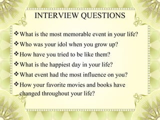 INTERVIEW QUESTIONS
What is the most memorable event in your life?
Who was your idol when you grow up?
How have you tried to be like them?
What is the happiest day in your life?
What event had the most influence on you?
How your favorite movies and books have
changed throughout your life?
 