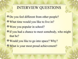 INTERVIEW QUESTIONS
Do you feel different from other people?
What time would you like to live in?
Were you popular in school?
If you had a chance to meet somebody, who might
that be?
Would you like to go into space? Why?
What is your most proud achievement?
 