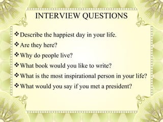 INTERVIEW QUESTIONS
Describe the happiest day in your life.
Are they here?
Why do people live?
What book would you like to write?
What is the most inspirational person in your life?
What would you say if you met a president?
 
