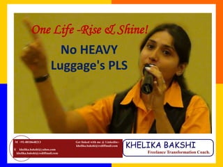 One Life -Rise & Shine!
                             No HEAVY
                           Luggage's PLS




                                                                      KHELIKA BAKSHI
M +91-8018648213                    Get linked with me @ Linkedin:-
                                    khelika.bakshi@rediffmail.com
E     khelika.bakshi@yahoo.com
    khelika.bakshi@rediffmail.com                                         Freelance Transformation Coach.
 