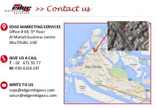 >> Contact us
EDGE MARKETING SERVICES
Office # 49, 5th floor
Al Mariah business centre
Abu Dhabi, UAE
GIVE US A CALL
T : 02 671 55 77
M: 050 6156 247
WRITE TO US
rupa@edgemktgsvcs.com
varun@edgemktgsvcs.com
 