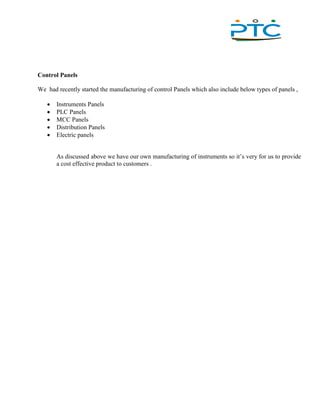 ,
Control Panels
We had recently started the manufacturing of control Panels which also include below types of panels ,
 Instruments Panels
 PLC Panels
 MCC Panels
 Distribution Panels
 Electric panels
As discussed above we have our own manufacturing of instruments so it’s very for us to provide
a cost effective product to customers .
 