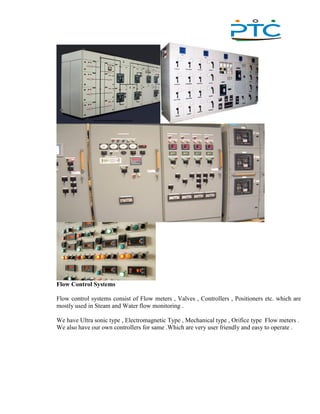 ,
Flow Control Systems
Flow control systems consist of Flow meters , Valves , Controllers , Positioners etc. which are
mostly used in Steam and Water flow monitoring .
We have Ultra sonic type , Electromagnetic Type , Mechanical type , Orifice type Flow meters .
We also have our own controllers for same .Which are very user friendly and easy to operate .
 