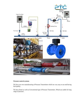 ,
Pressure control systems
We have our own manufacturing of Pressure Transmitters which are very easy to use and having
best quality .
We have Smart as well as Conventional type of Pressure Transmitters. Which are usable for long
range of pressure .
 