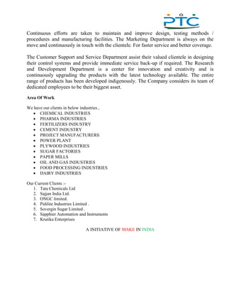 ,
Continuous efforts are taken to maintain and improve design, testing methods /
procedures and manufacturing facilities. The Marketing Department is always on the
move and continuously in touch with the clientele. For faster service and better coverage.
The Customer Support and Service Department assist their valued clientele in designing
their control systems and provide immediate service back-up if required. The Research
and Development Department is a center for innovation and creativity and is
continuously upgrading the products with the latest technology available. The entire
range of products has been developed indigenously. The Company considers its team of
dedicated employees to be their biggest asset.
Area Of Work
We have our clients in below industries ,
 CHEMICAL INDUSTRIES
 PHARMA INDUSTRIES
 FERTILIZERS INDUSTRY
 CEMENT INDUSTRY
 PROJECT MANUFACTURERS
 POWER PLANT
 PLYWOOD INDUSTRIES
 SUGAR FACTORIES
 PAPER MILLS
 OIL AND GAS INDUSTRIES
 FOOD PROCESSING INDUSTRIES
 DAIRY INDUSTRIES
Our Current Clients :-
1. Tata Chemicals Ltd
2. Sajjan India Ltd.
3. ONGC limited.
4. Pidilite Industries Limited .
5. Sovergin Sugar Limited .
6. Sapphier Automation and Instruments
7. Krutika Enterprises
A INITIATIVE OF MAKE IN INDIA
 