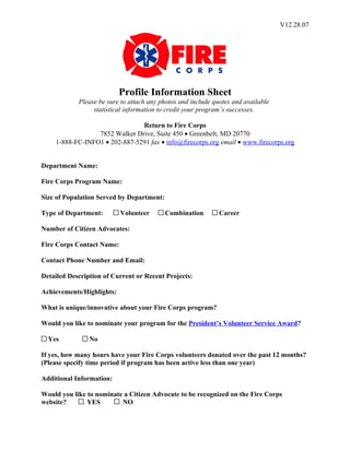 V12.28.07




                           Profile Information Sheet
            Please be sure to attach any photos and include quotes and available
                 statistical information to credit your program’s successes.

                               Return to Fire Corps
                 7852 Walker Drive, Suite 450 • Greenbelt, MD 20770
    1-888-FC-INFO1 • 202-887-5291 fax • info@firecorps.org email • www.firecorps.org


Department Name:

Fire Corps Program Name:

Size of Population Served by Department:

Type of Department:        Volunteer       Combination        Career

Number of Citizen Advocates:

Fire Corps Contact Name:

Contact Phone Number and Email:

Detailed Description of Current or Recent Projects:

Achievements/Highlights:

What is unique/innovative about your Fire Corps program?

Would you like to nominate your program for the President’s Volunteer Service Award?

  Yes           No

If yes, how many hours have your Fire Corps volunteers donated over the past 12 months?
(Please specify time period if program has been active less than one year)

Additional Information:

Would you like to nominate a Citizen Advocate to be recognized on the Fire Corps
website?       YES        NO
 