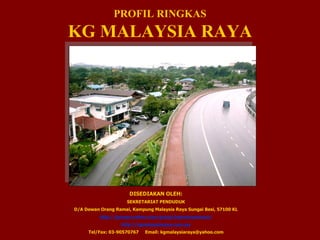 PROFIL RINGKAS KG MALAYSIA RAYA DISEDIAKAN OLEH: SEKRETARIAT PENDUDUK D/A Dewan Orang Ramai, Kampung Malaysia Raya Sungai Besi, 57100 KL http://groups.yahoo.com/group/kgmalaysiaraya/ http://kgmalaysiaraya.com.my Tel/Fax: 03-90570767  Email: kgmalaysiaraya@yahoo.com 
