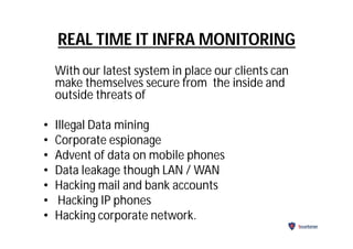 REAL TIME IT INFRA MONITORING
With our latest system in place our clients can
make themselves secure from the inside and
outside threats of
• Illegal Data mining
• Corporate espionage
• Advent of data on mobile phones
• Data leakage though LAN / WAN
• Hacking mail and bank accounts
• Hacking IP phones
• Hacking corporate network.
Securitarian
 