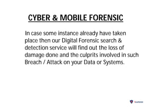 CYBER & MOBILE FORENSIC
In case some instance already have taken
place then our Digital Forensic search &
detection service will find out the loss of
damage done and the culprits involved in such
Breach / Attack on your Data or Systems.
Securitarian
 