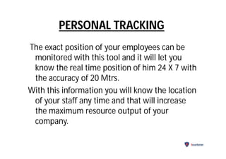 PERSONAL TRACKING
The exact position of your employees can be
monitored with this tool and it will let you
know the real time position of him 24 X 7 with
the accuracy of 20 Mtrs.
With this information you will know the location
of your staff any time and that will increase
the maximum resource output of your
company.
Securitarian
 