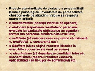 Probele standardizate de evaluare a personalităţii (testele psihologice, inventarele de personalitate, chestionarele de atitudini) trebuie să respecte anumite criterii:  o  standardizare  (condiţii identice de aplicare)  o  etalonare  (raportarea rezultatelor persoanei evaluate la rezultatele obţinute pe un eşantion format din persoane similare celei evaluate)  o  validitate  (să măsoare ceea ce pretind că măsoară  v. predictivă, v. concurentă  etc.)  o  fidelitate  (să se obţină rezultate identice la evaluările succesive ale unui persoane) o  discriminare  (să departajeze candidaţii între ei), economicitate (raportul rezultate /costuri), aplicabilitate (să fie uşor de administrat) etc.  